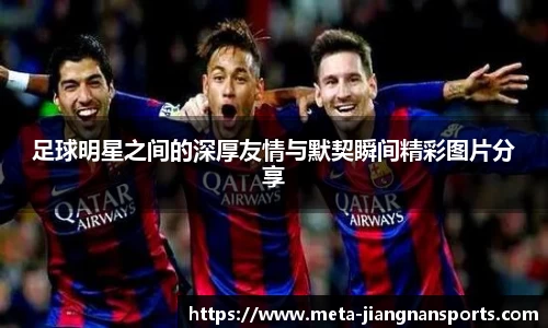 足球明星之间的深厚友情与默契瞬间精彩图片分享