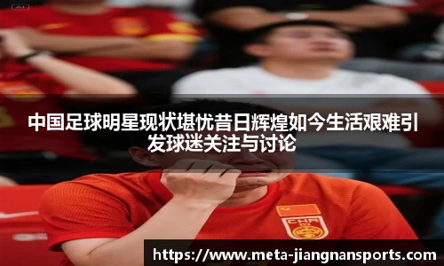 中国足球明星现状堪忧昔日辉煌如今生活艰难引发球迷关注与讨论